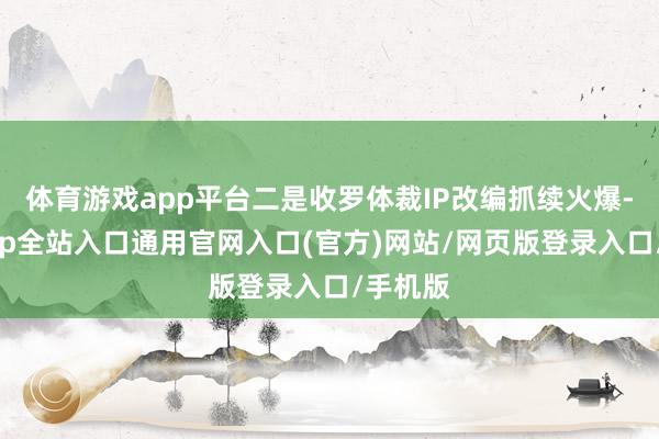 体育游戏app平台二是收罗体裁IP改编抓续火爆-开运app全站入口通用官网入口(官方)网站/网页版登录入口/手机版