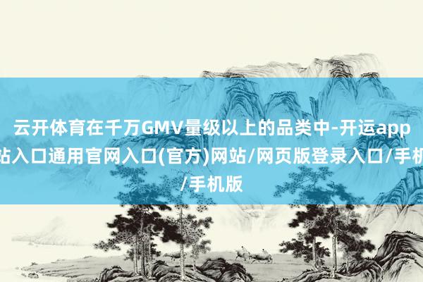云开体育在千万GMV量级以上的品类中-开运app全站入口通用官网入口(官方)网站/网页版登录入口/手机版