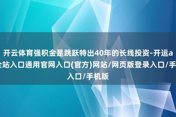 开云体育强积金是跳跃特出40年的长线投资-开运app全站入口通用官网入口(官方)网站/网页版登录入口/手机版