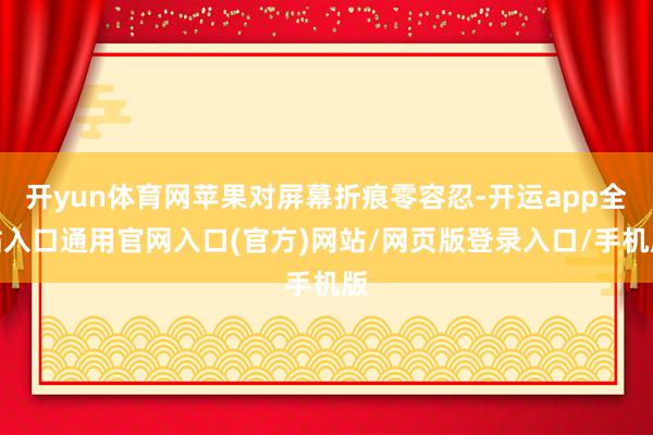 开yun体育网苹果对屏幕折痕零容忍-开运app全站入口通用官网入口(官方)网站/网页版登录入口/手机版