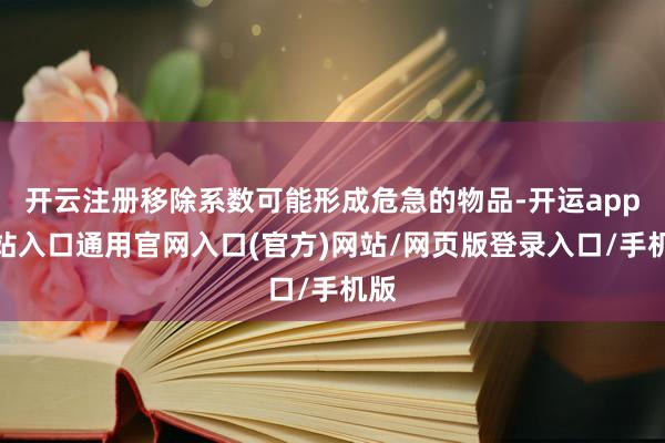 开云注册移除系数可能形成危急的物品-开运app全站入口通用官网入口(官方)网站/网页版登录入口/手机版