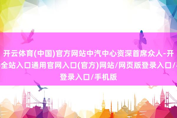 开云体育(中国)官方网站中汽中心资深首席众人-开运app全站入口通用官网入口(官方)网站/网页版登录入口/手机版