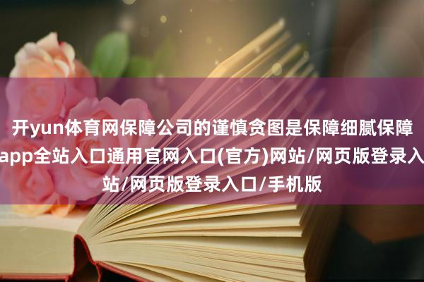 开yun体育网保障公司的谨慎贪图是保障细腻保障本源-开运app全站入口通用官网入口(官方)网站/网页版登录入口/手机版