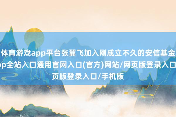 体育游戏app平台张翼飞加入刚成立不久的安信基金-开运app全站入口通用官网入口(官方)网站/网页版登录入口/手机版