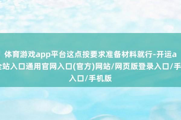 体育游戏app平台这点按要求准备材料就行-开运app全站入口通用官网入口(官方)网站/网页版登录入口/手机版