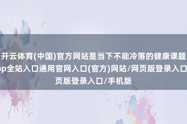 开云体育(中国)官方网站是当下不能冷落的健康课题-开运app全站入口通用官网入口(官方)网站/网页版登录入口/手机版