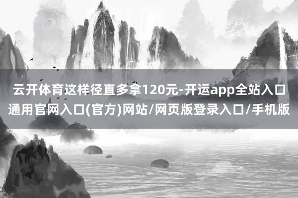 云开体育这样径直多拿120元-开运app全站入口通用官网入口(官方)网站/网页版登录入口/手机版