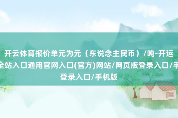 开云体育报价单元为元（东说念主民币）/吨-开运app全站入口通用官网入口(官方)网站/网页版登录入口/手机版