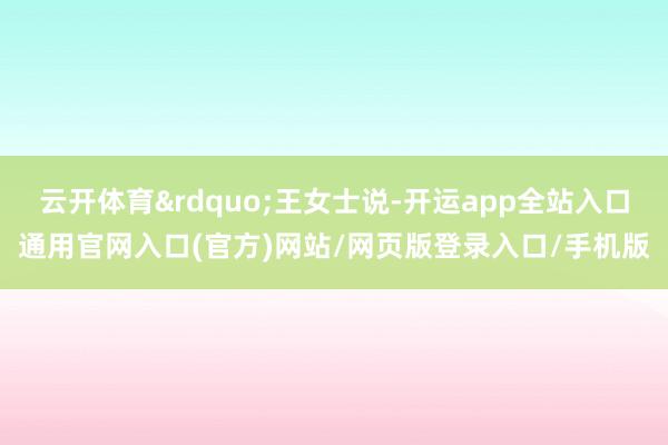 云开体育&rdquo;王女士说-开运app全站入口通用官网入口(官方)网站/网页版登录入口/手机版