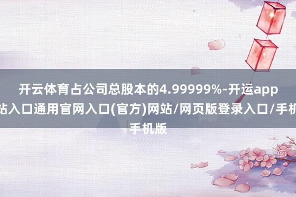 开云体育占公司总股本的4.99999%-开运app全站入口通用官网入口(官方)网站/网页版登录入口/手机版