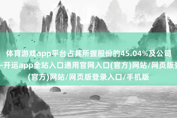 体育游戏app平台占其所握股份的45.04%及公司总股本的6.36%-开运app全站入口通用官网入口(官方)网站/网页版登录入口/手机版
