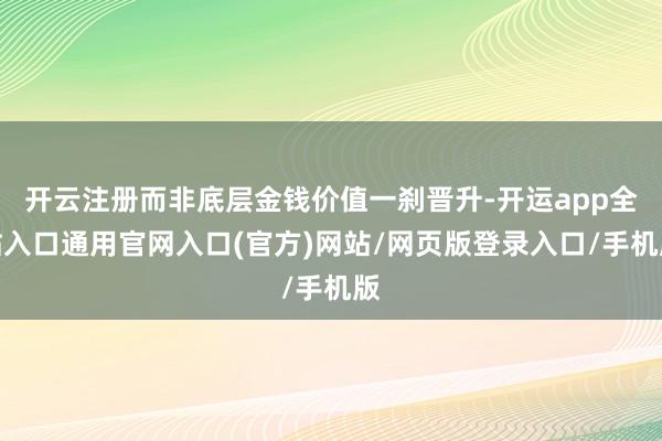 开云注册而非底层金钱价值一刹晋升-开运app全站入口通用官网入口(官方)网站/网页版登录入口/手机版