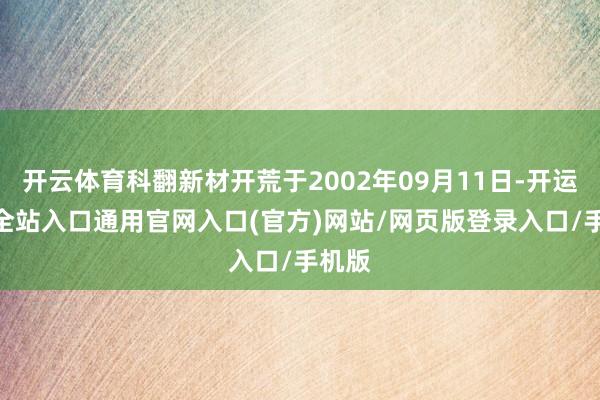 开云体育科翻新材开荒于2002年09月11日-开运app全站入口通用官网入口(官方)网站/网页版登录入口/手机版