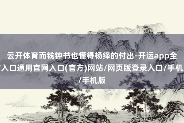 云开体育而钱钟书也懂得杨绛的付出-开运app全站入口通用官网入口(官方)网站/网页版登录入口/手机版