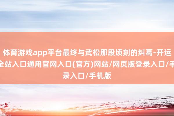 体育游戏app平台最终与武松那段顷刻的纠葛-开运app全站入口通用官网入口(官方)网站/网页版登录入口/手机版