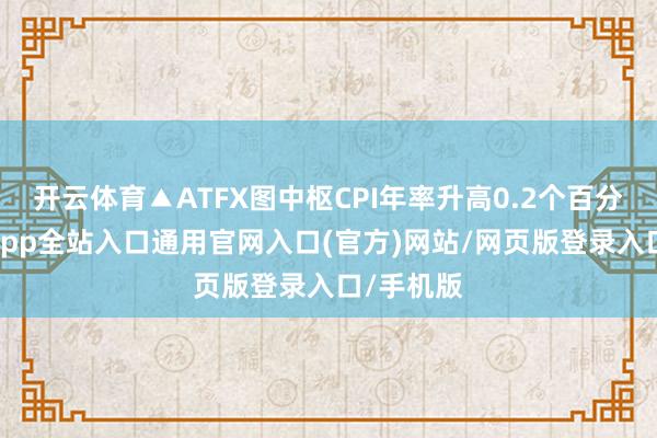 开云体育▲ATFX图中枢CPI年率升高0.2个百分点-开运app全站入口通用官网入口(官方)网站/网页版登录入口/手机版
