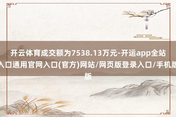 开云体育成交额为7538.13万元-开运app全站入口通用官网入口(官方)网站/网页版登录入口/手机版