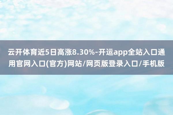 云开体育近5日高涨8.30%-开运app全站入口通用官网入口(官方)网站/网页版登录入口/手机版
