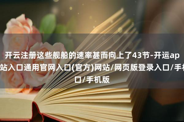 开云注册这些舰船的速率甚而向上了43节-开运app全站入口通用官网入口(官方)网站/网页版登录入口/手机版