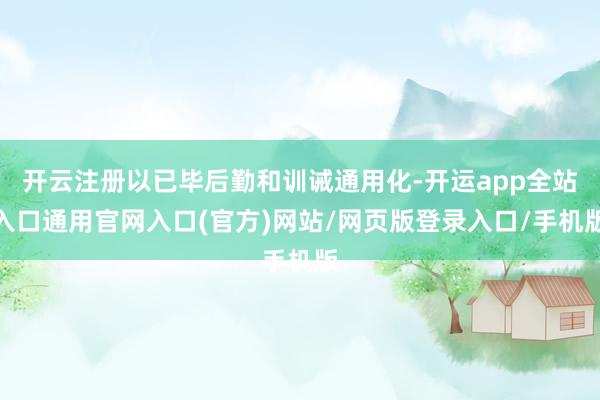 开云注册以已毕后勤和训诫通用化-开运app全站入口通用官网入口(官方)网站/网页版登录入口/手机版