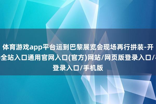 体育游戏app平台运到巴黎展览会现场再行拼装-开运app全站入口通用官网入口(官方)网站/网页版登录入口/手机版