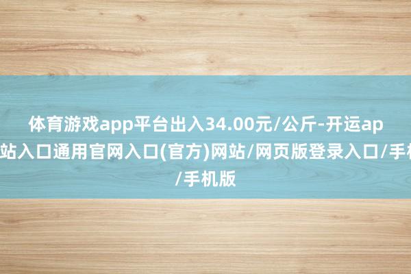 体育游戏app平台出入34.00元/公斤-开运app全站入口通用官网入口(官方)网站/网页版登录入口/手机版