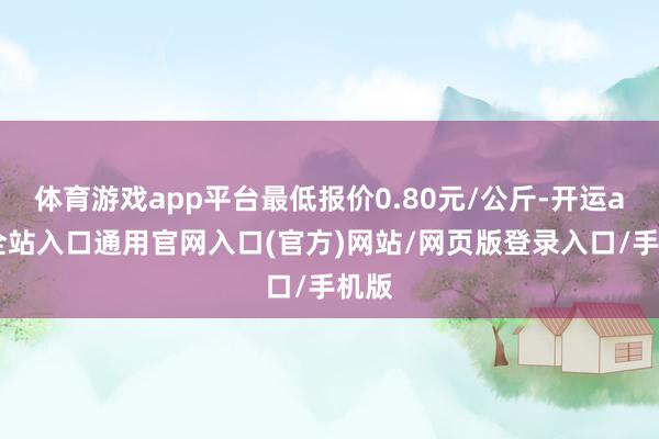 体育游戏app平台最低报价0.80元/公斤-开运app全站入口通用官网入口(官方)网站/网页版登录入口/手机版