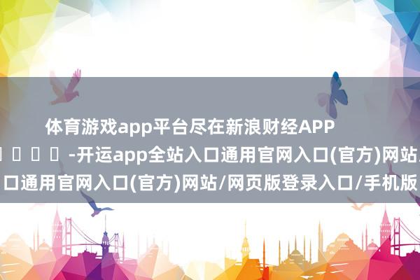 体育游戏app平台尽在新浪财经APP            													-开运app全站入口通用官网入口(官方)网站/网页版登录入口/手机版