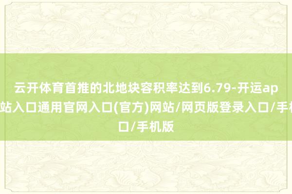 云开体育首推的北地块容积率达到6.79-开运app全站入口通用官网入口(官方)网站/网页版登录入口/手机版