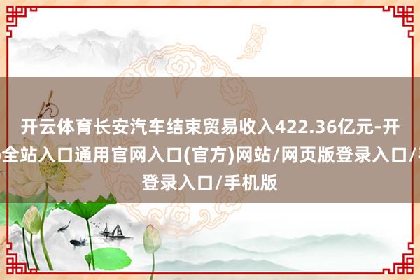 开云体育长安汽车结束贸易收入422.36亿元-开运app全站入口通用官网入口(官方)网站/网页版登录入口/手机版