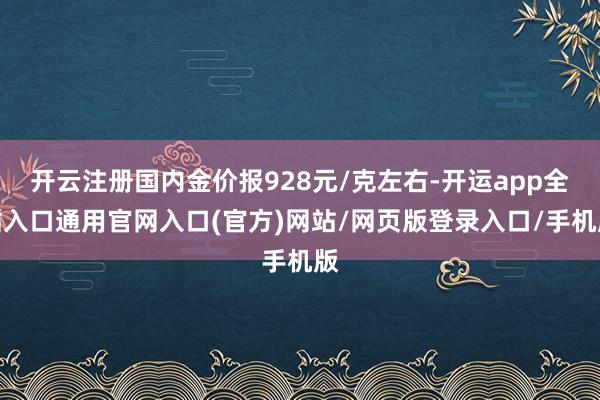 开云注册国内金价报928元/克左右-开运app全站入口通用官网入口(官方)网站/网页版登录入口/手机版