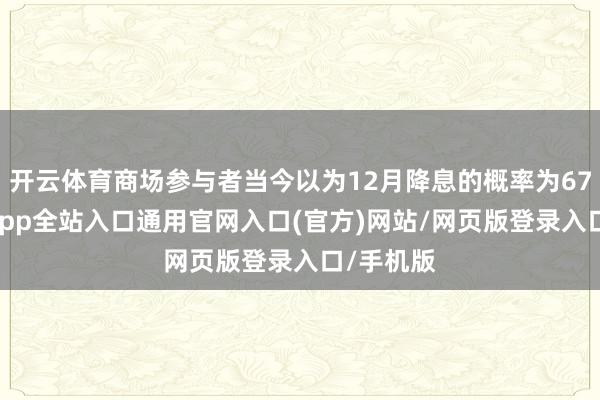 开云体育商场参与者当今以为12月降息的概率为67%-开运app全站入口通用官网入口(官方)网站/网页版登录入口/手机版