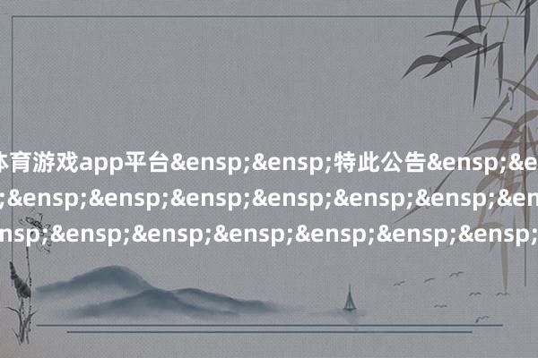体育游戏app平台&ensp;&ensp;特此公告&ensp;&ensp;&ensp;&ensp;&ensp;&ensp;&ensp;&ensp;&ensp;&ensp;&ensp;&ensp;&ensp;&ensp;&ensp;&ensp;&ensp;&ensp;&ensp;&ensp;&ensp;&ensp;&ensp;&ensp;&ensp;&ensp;&ensp;&ensp;&ensp;&ensp;中原基金解决有限公司&ensp;&ensp;&ensp;&ensp;&ensp;&ensp;&ensp;&ensp;&ensp;&ensp;&ensp;&ensp;&ensp;&ensp;&ensp;&ensp;&ensp;&ensp;&ensp;&ensp;&ensp;&ensp;&ensp;&ensp;&ensp;&ensp;&ensp;&ensp;&ensp;&ensp;二〇二五年十二月一日            -开运app全站入口通用官网入口(官方)网站/网页版登录入口/手机版