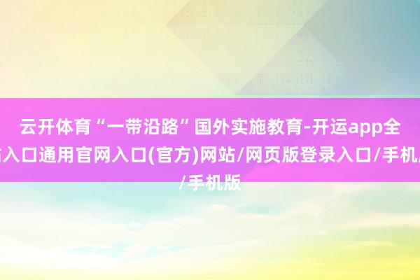 云开体育“一带沿路”国外实施教育-开运app全站入口通用官网入口(官方)网站/网页版登录入口/手机版
