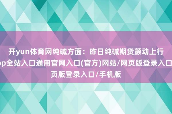 开yun体育网 纯碱方面:昨日纯碱期货颤动上行-开运app全站入口通用官网入口(官方)网站/网页版登录入口/手机版