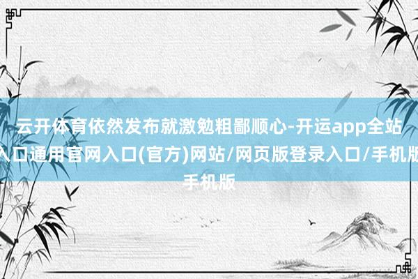 云开体育依然发布就激勉粗鄙顺心-开运app全站入口通用官网入口(官方)网站/网页版登录入口/手机版