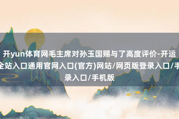 开yun体育网毛主席对孙玉国赐与了高度评价-开运app全站入口通用官网入口(官方)网站/网页版登录入口/手机版