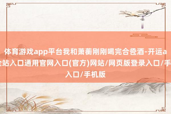 体育游戏app平台我和萧蘅刚刚喝完合卺酒-开运app全站入口通用官网入口(官方)网站/网页版登录入口/手机版