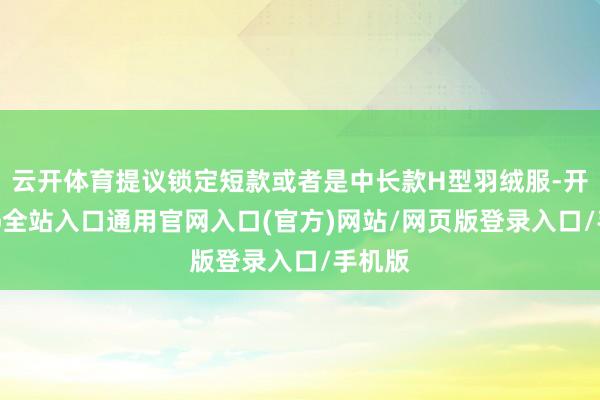 云开体育提议锁定短款或者是中长款H型羽绒服-开运app全站入口通用官网入口(官方)网站/网页版登录入口/手机版