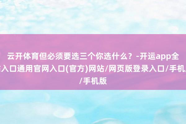 云开体育但必须要选三个你选什么？-开运app全站入口通用官网入口(官方)网站/网页版登录入口/手机版