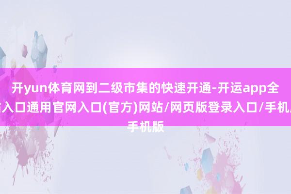 开yun体育网到二级市集的快速开通-开运app全站入口通用官网入口(官方)网站/网页版登录入口/手机版