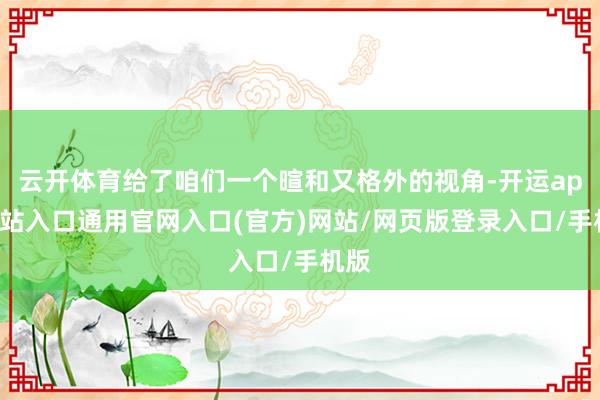 云开体育给了咱们一个暄和又格外的视角-开运app全站入口通用官网入口(官方)网站/网页版登录入口/手机版