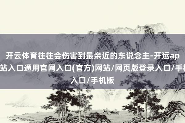 开云体育往往会伤害到最亲近的东说念主-开运app全站入口通用官网入口(官方)网站/网页版登录入口/手机版