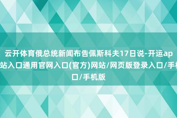 云开体育俄总统新闻布告佩斯科夫17日说-开运app全站入口通用官网入口(官方)网站/网页版登录入口/手机版